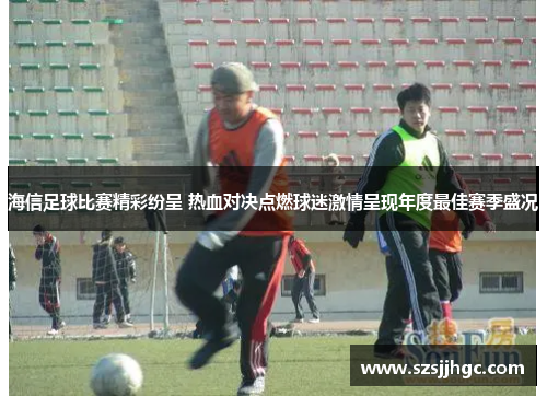 海信足球比赛精彩纷呈 热血对决点燃球迷激情呈现年度最佳赛季盛况